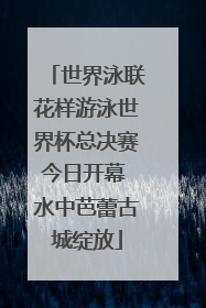 世界泳联花样游泳世界杯总决赛今日开幕 水中芭蕾古城绽放