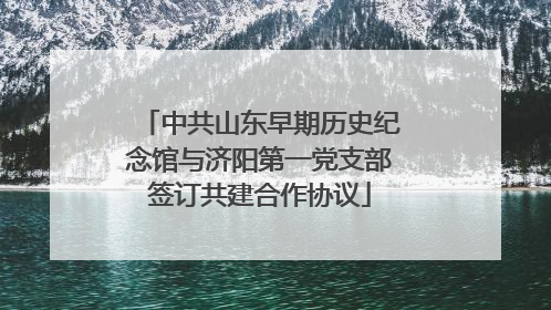 中共山东早期历史纪念馆与济阳第一党支部签订共建合作协议
