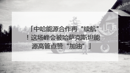 中哈能源合作再“续航”！这场峰会被哈萨克斯坦能源高管点赞“加油”