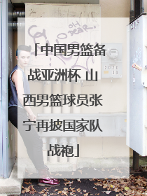中国男篮备战亚洲杯 山西男篮球员张宁再披国家队战袍