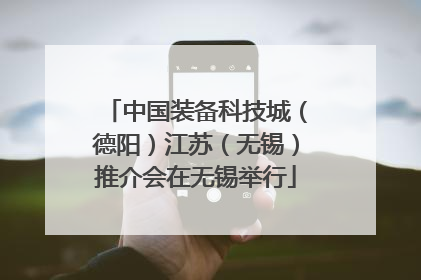 中国装备科技城（德阳）江苏（无锡）推介会在无锡举行