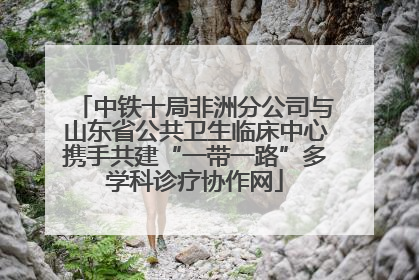 中铁十局非洲分公司与山东省公共卫生临床中心携手共建“一带一路”多学科诊疗协作网