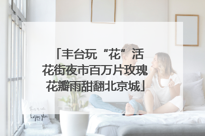 丰台玩“花”活 花街夜市百万片玫瑰花瓣雨甜翻北京城