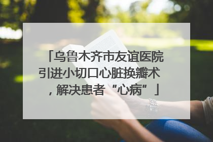 乌鲁木齐市友谊医院引进小切口心脏换瓣术，解决患者“心病”