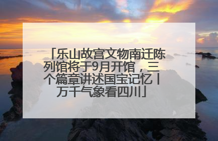 乐山故宫文物南迁陈列馆将于9月开馆，三个篇章讲述国宝记忆丨万千气象看四川