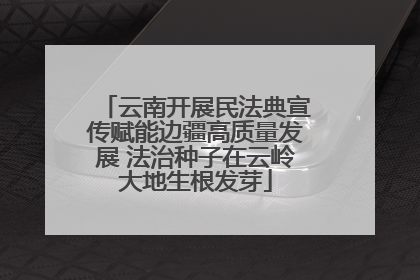 云南开展民法典宣传赋能边疆高质量发展 法治种子在云岭大地生根发芽