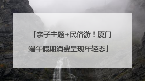 亲子主题+民俗游！厦门端午假期消费呈现年轻态