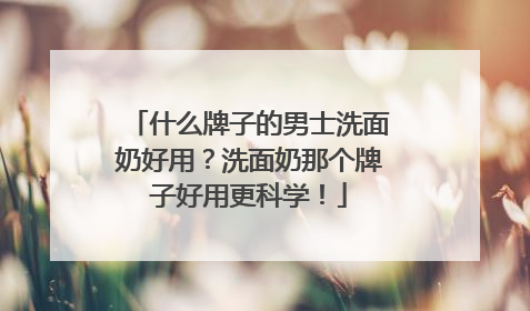 什么牌子的男士洗面奶好用？洗面奶那个牌子好用更科学！