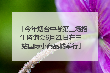 今年烟台中考第三场招生咨询会6月21日在三站国际小商品城举行