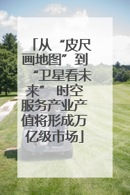 从“皮尺画地图”到“卫星看未来” 时空服务产业产值将形成万亿级市场