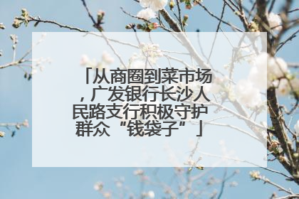 从商圈到菜市场，广发银行长沙人民路支行积极守护群众“钱袋子”