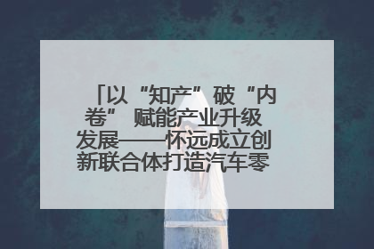 以“知产”破“内卷” 赋能产业升级发展——怀远成立创新联合体打造汽车零部件产业新高地