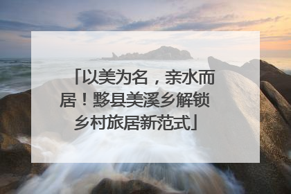 以美为名，亲水而居！黟县美溪乡解锁乡村旅居新范式