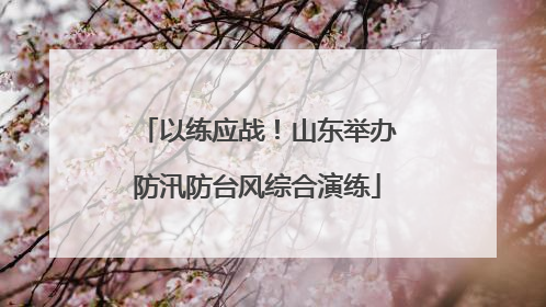 以练应战！山东举办防汛防台风综合演练