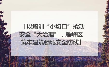 以培训“小切口”撬动安全“大治理”，雁峰区筑牢建筑领域安全防线