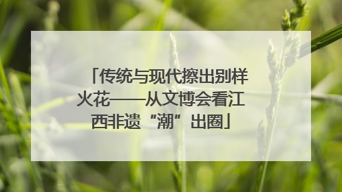 传统与现代擦出别样火花——从文博会看江西非遗“潮”出圈
