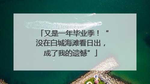 又是一年毕业季！“没在白城海滩看日出，成了我的遗憾”