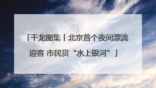 千龙图集丨北京首个夜间漂流迎客 市民赏“水上银河”