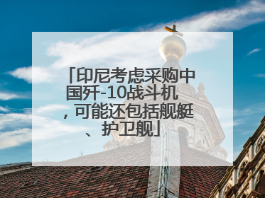 印尼考虑采购中国歼-10战斗机，可能还包括舰艇、护卫舰