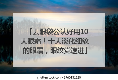 去眼袋公认好用10大眼霜！十大淡化细纹的眼霜，眼纹党速进