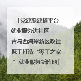 党建联建搭平台 就业服务进社区——青岛西海岸新区政社携手打造“零工之家”就业服务新阵地