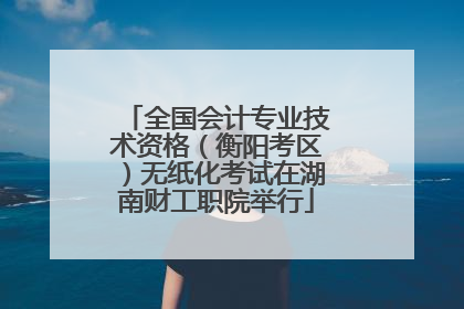 全国会计专业技术资格（衡阳考区）无纸化考试在湖南财工职院举行