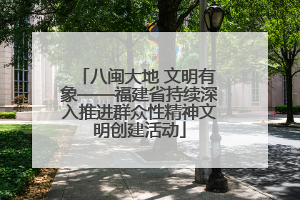 八闽大地 文明有象——福建省持续深入推进群众性精神文明创建活动
