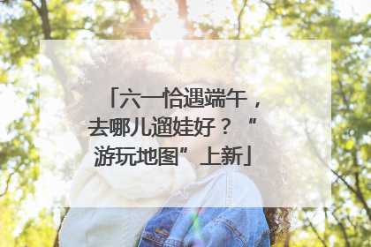 六一恰遇端午，去哪儿遛娃好？“游玩地图”上新