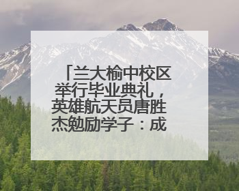 兰大榆中校区举行毕业典礼，英雄航天员唐胜杰勉励学子：成为最攒劲的兰大人