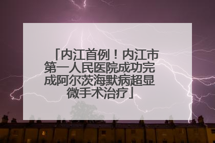 内江首例！内江市第一人民医院成功完成阿尔茨海默病超显微手术治疗
