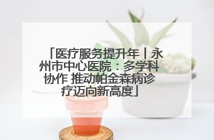 医疗服务提升年丨永州市中心医院：多学科协作 推动帕金森病诊疗迈向新高度
