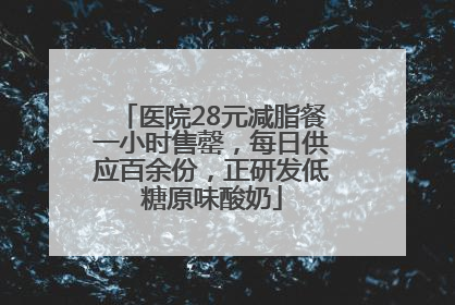 医院28元减脂餐一小时售罄，每日供应百余份，正研发低糖原味酸奶