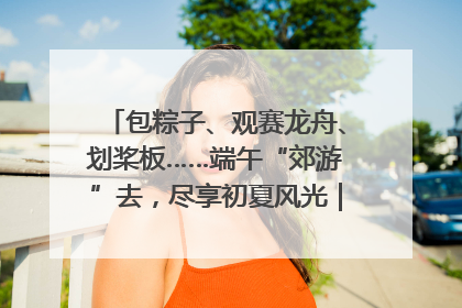 包粽子、观赛龙舟、划桨板……端午“郊游”去，尽享初夏风光｜端午氛围最浓时①