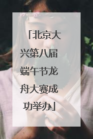 北京大兴第八届端午节龙舟大赛成功举办