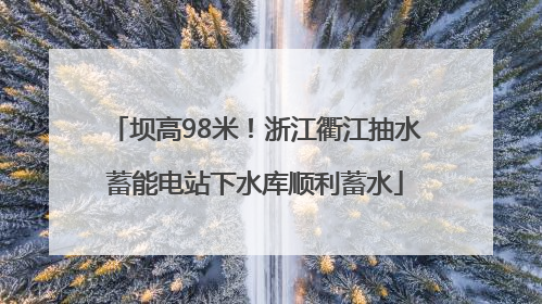 坝高98米！浙江衢江抽水蓄能电站下水库顺利蓄水