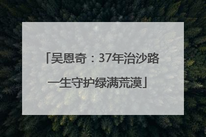 吴恩奇：37年治沙路 一生守护绿满荒漠