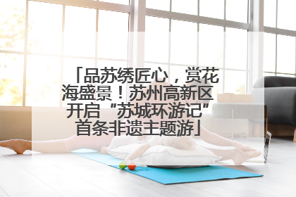 品苏绣匠心，赏花海盛景！苏州高新区开启“苏城环游记”首条非遗主题游
