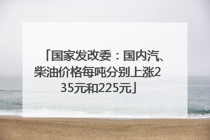 国家发改委：国内汽、柴油价格每吨分别上涨235元和225元