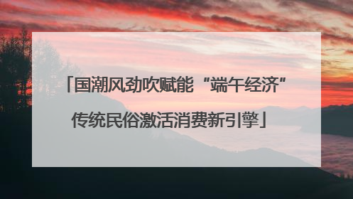 国潮风劲吹赋能“端午经济” 传统民俗激活消费新引擎