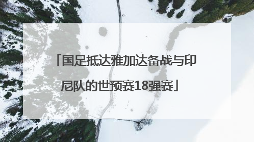 国足抵达雅加达备战与印尼队的世预赛18强赛