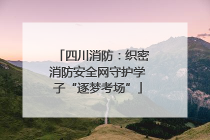 四川消防：织密消防安全网守护学子“逐梦考场”