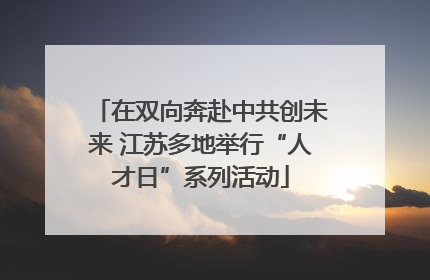 在双向奔赴中共创未来 江苏多地举行“人才日”系列活动