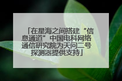在星海之间搭建“信息通道”中国电科网络通信研究院为天问二号探测器提供支持