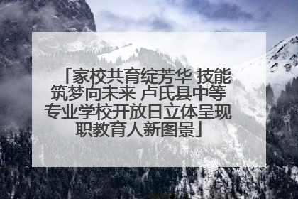 家校共育绽芳华 技能筑梦向未来 卢氏县中等专业学校开放日立体呈现职教育人新图景