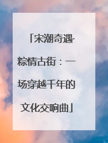 宋潮奇遇·粽情古街：一场穿越千年的文化交响曲