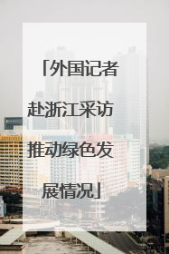 外国记者赴浙江采访推动绿色发展情况