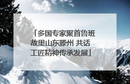 多国专家聚首鲁班故里山东滕州 共话工匠精神传承发展