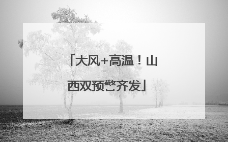 大风+高温！山西双预警齐发