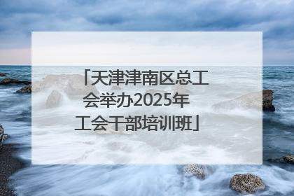天津津南区总工会举办2025年工会干部培训班