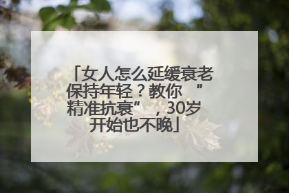 女人怎么延缓衰老保持年轻？教你 “精准抗衰”，30岁开始也不晚